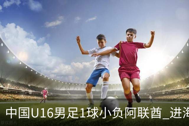 中国U16男足1球小负阿联酋 进海湾杯半决赛主动权旁落